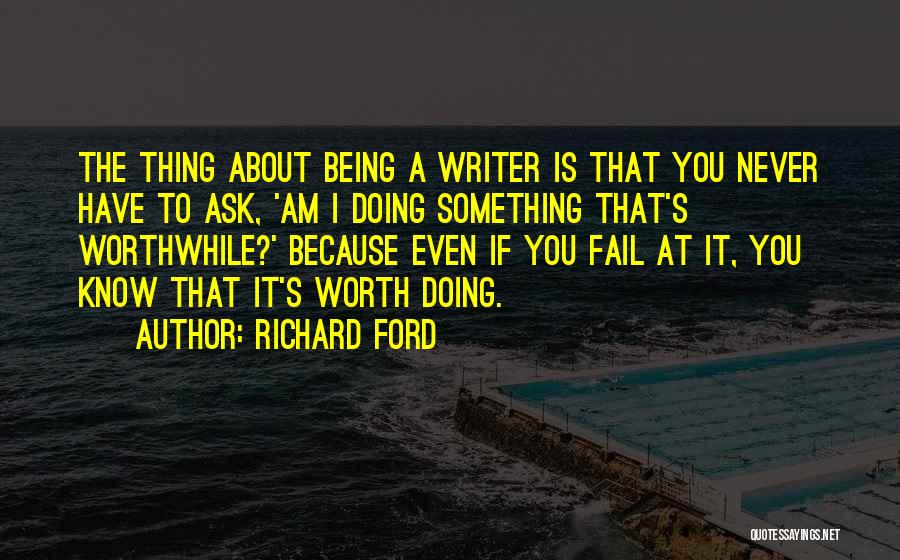 Richard Ford Quotes: The Thing About Being A Writer Is That You Never Have To Ask, 'am I Doing Something That's Worthwhile?' Because