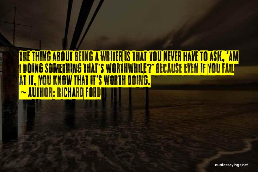 Richard Ford Quotes: The Thing About Being A Writer Is That You Never Have To Ask, 'am I Doing Something That's Worthwhile?' Because
