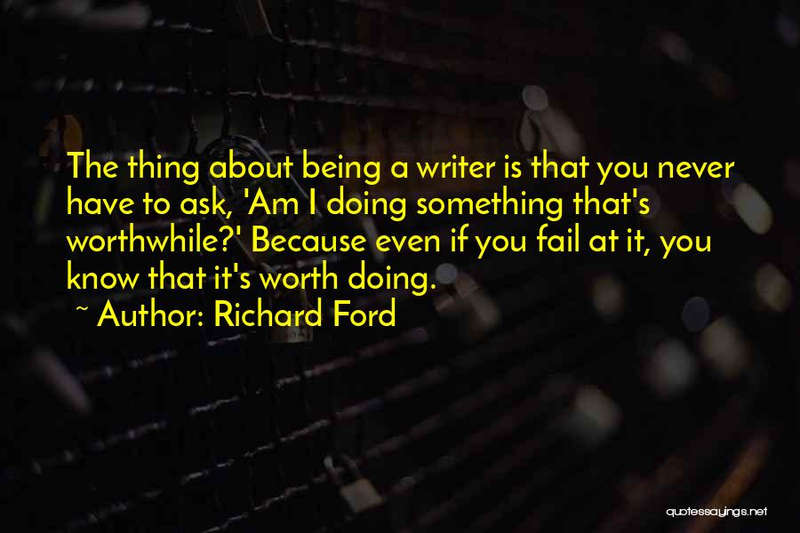Richard Ford Quotes: The Thing About Being A Writer Is That You Never Have To Ask, 'am I Doing Something That's Worthwhile?' Because