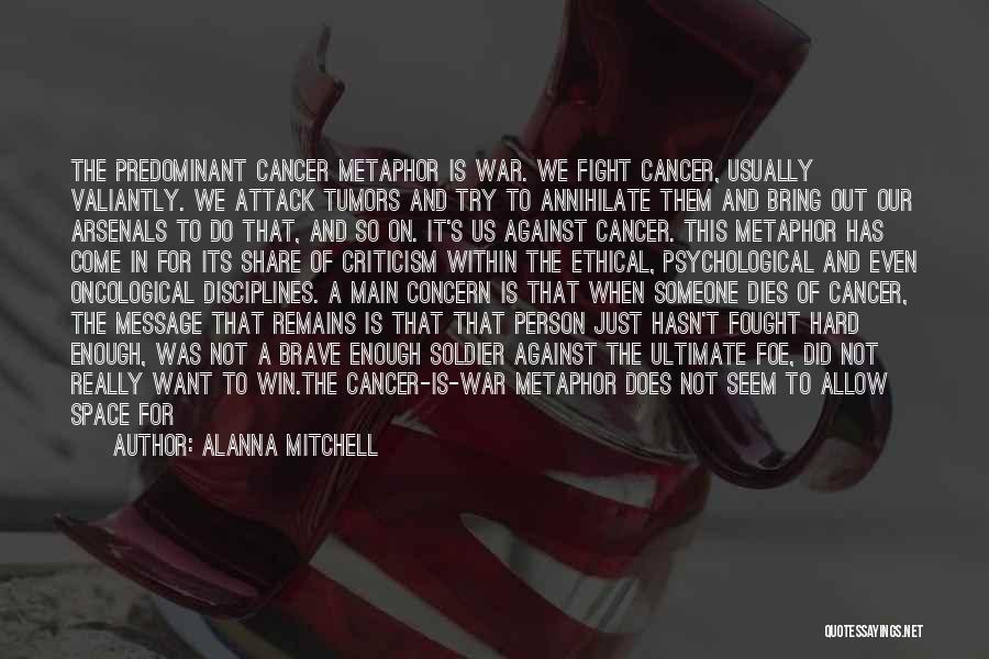 Alanna Mitchell Quotes: The Predominant Cancer Metaphor Is War. We Fight Cancer, Usually Valiantly. We Attack Tumors And Try To Annihilate Them And