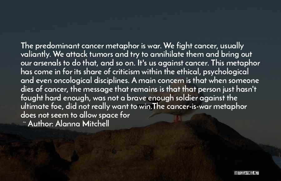 Alanna Mitchell Quotes: The Predominant Cancer Metaphor Is War. We Fight Cancer, Usually Valiantly. We Attack Tumors And Try To Annihilate Them And