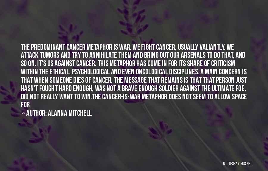 Alanna Mitchell Quotes: The Predominant Cancer Metaphor Is War. We Fight Cancer, Usually Valiantly. We Attack Tumors And Try To Annihilate Them And