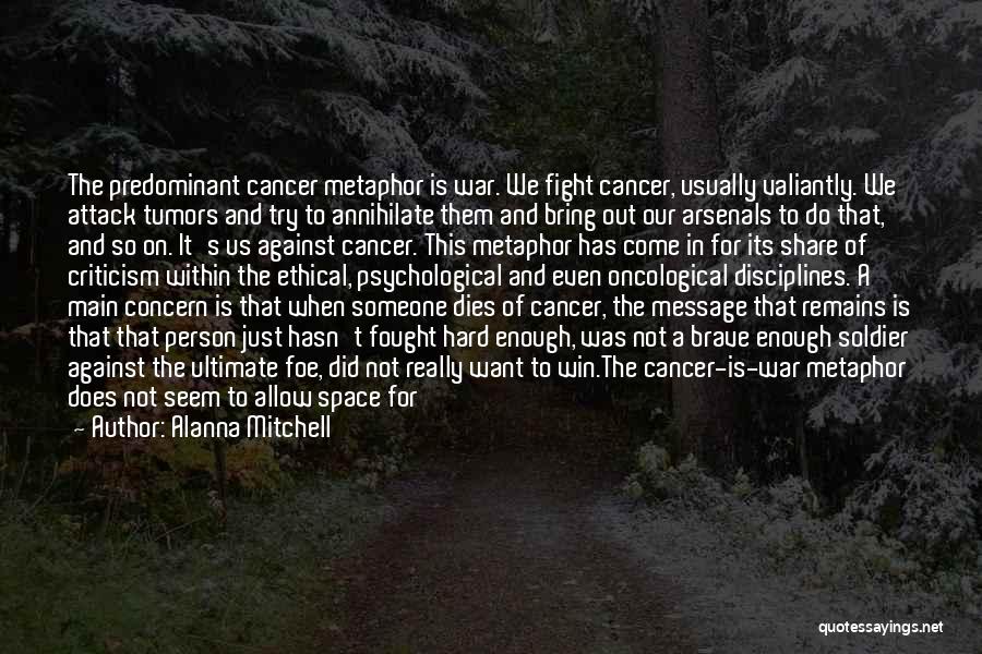 Alanna Mitchell Quotes: The Predominant Cancer Metaphor Is War. We Fight Cancer, Usually Valiantly. We Attack Tumors And Try To Annihilate Them And