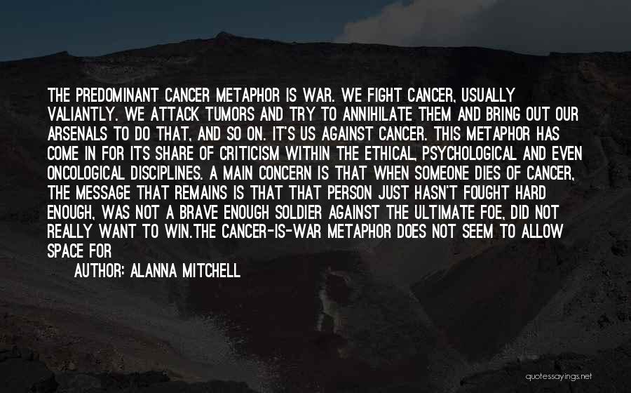 Alanna Mitchell Quotes: The Predominant Cancer Metaphor Is War. We Fight Cancer, Usually Valiantly. We Attack Tumors And Try To Annihilate Them And