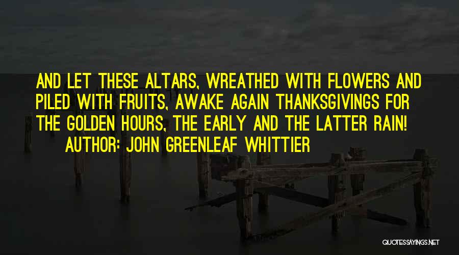 John Greenleaf Whittier Quotes: And Let These Altars, Wreathed With Flowers And Piled With Fruits, Awake Again Thanksgivings For The Golden Hours, The Early