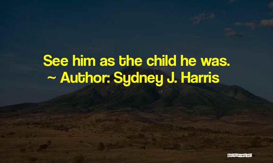 Sydney J. Harris Quotes: See Him As The Child He Was.