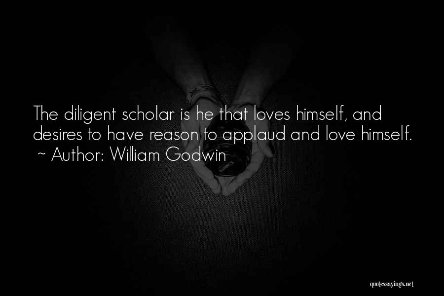William Godwin Quotes: The Diligent Scholar Is He That Loves Himself, And Desires To Have Reason To Applaud And Love Himself.