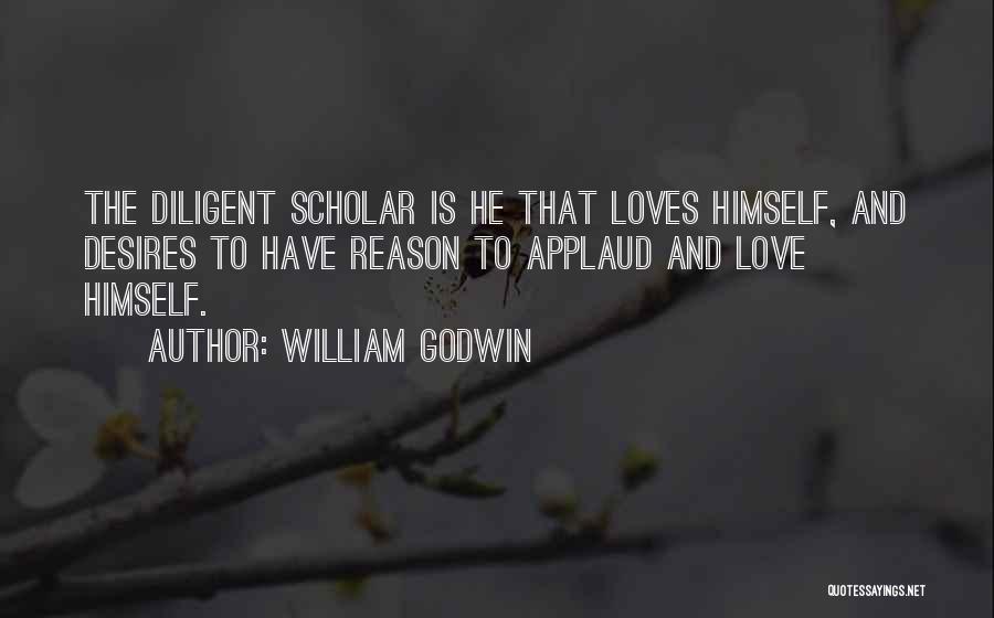 William Godwin Quotes: The Diligent Scholar Is He That Loves Himself, And Desires To Have Reason To Applaud And Love Himself.