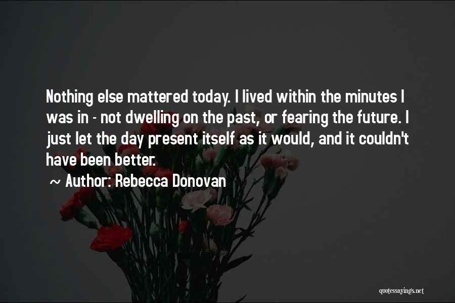 Rebecca Donovan Quotes: Nothing Else Mattered Today. I Lived Within The Minutes I Was In - Not Dwelling On The Past, Or Fearing