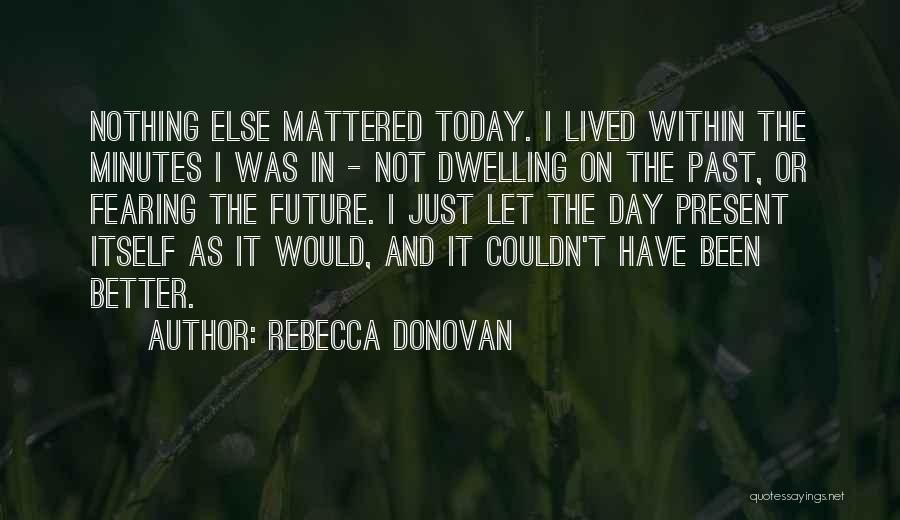 Rebecca Donovan Quotes: Nothing Else Mattered Today. I Lived Within The Minutes I Was In - Not Dwelling On The Past, Or Fearing