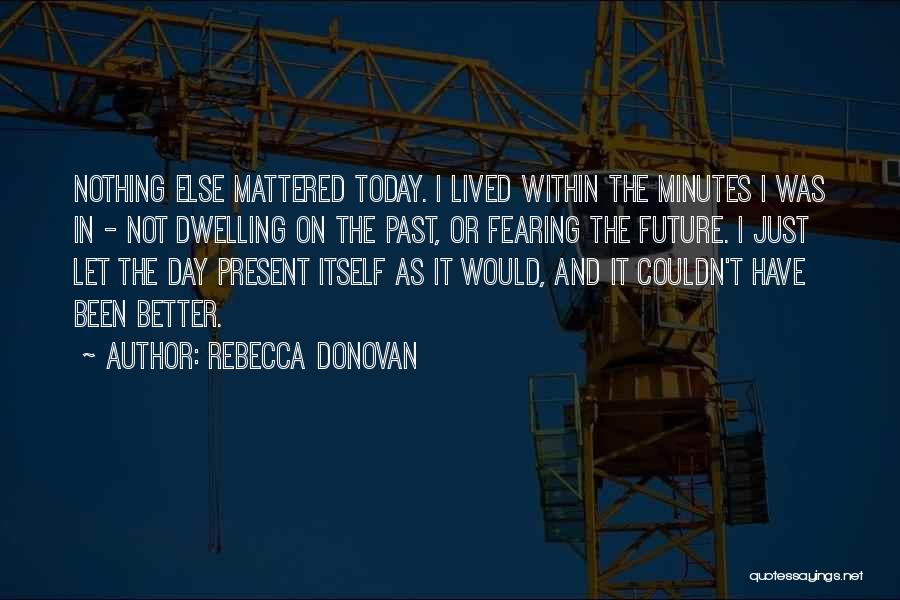 Rebecca Donovan Quotes: Nothing Else Mattered Today. I Lived Within The Minutes I Was In - Not Dwelling On The Past, Or Fearing