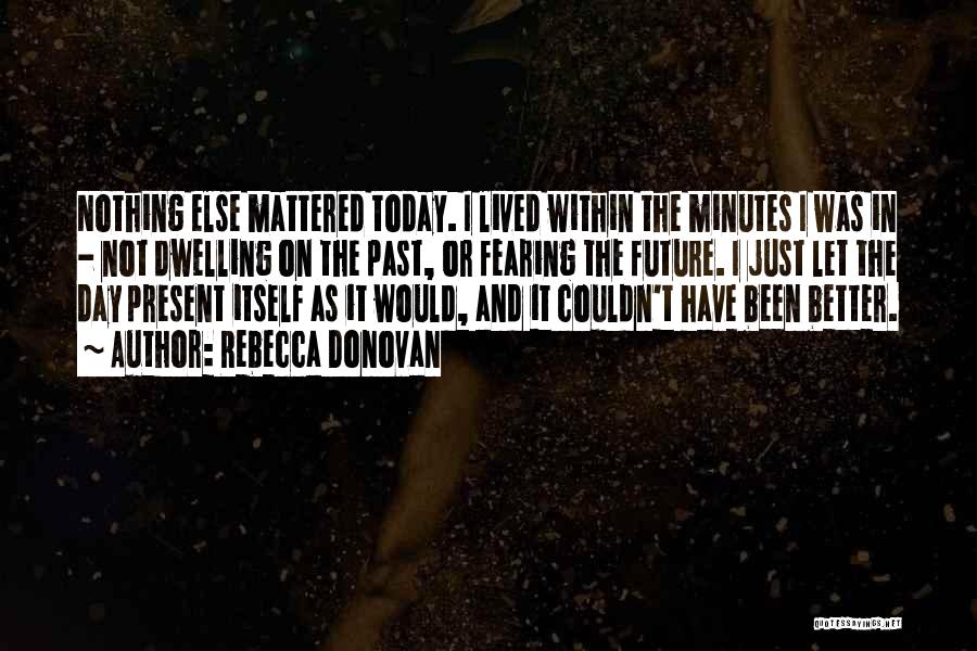 Rebecca Donovan Quotes: Nothing Else Mattered Today. I Lived Within The Minutes I Was In - Not Dwelling On The Past, Or Fearing