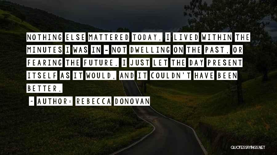 Rebecca Donovan Quotes: Nothing Else Mattered Today. I Lived Within The Minutes I Was In - Not Dwelling On The Past, Or Fearing