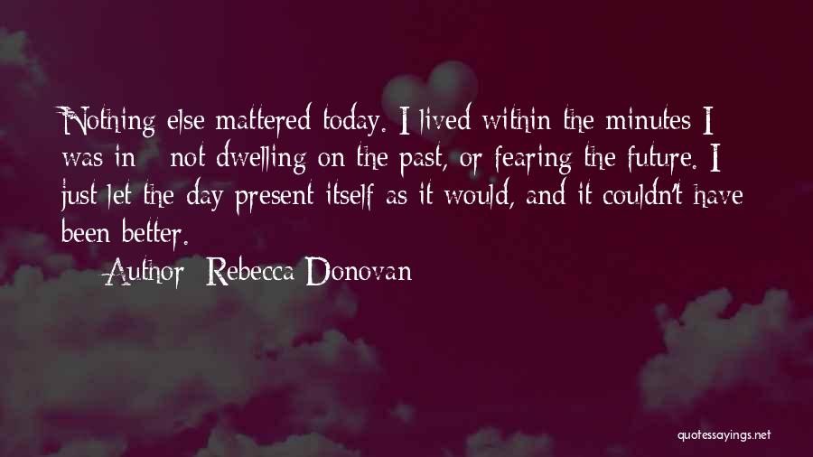 Rebecca Donovan Quotes: Nothing Else Mattered Today. I Lived Within The Minutes I Was In - Not Dwelling On The Past, Or Fearing