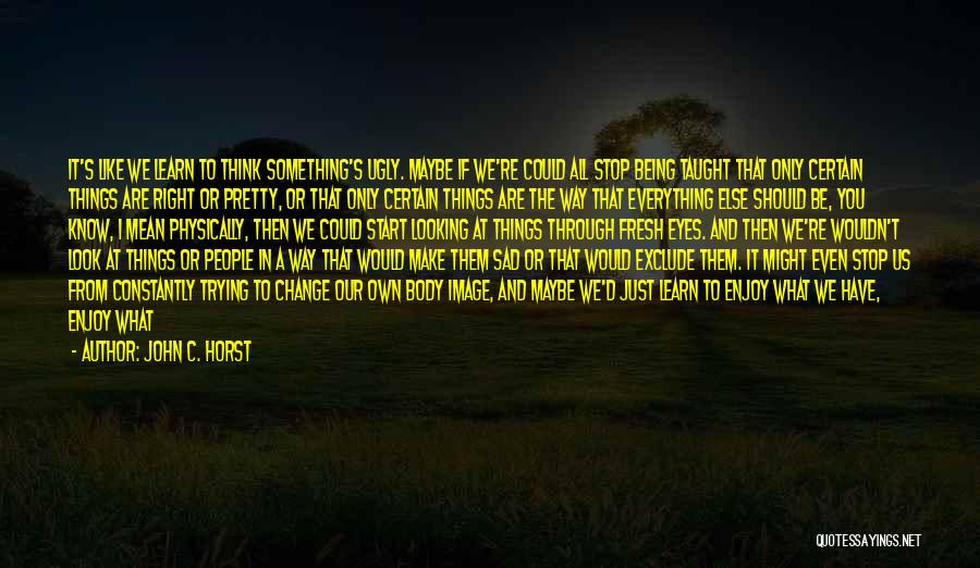 John C. Horst Quotes: It's Like We Learn To Think Something's Ugly. Maybe If We're Could All Stop Being Taught That Only Certain Things