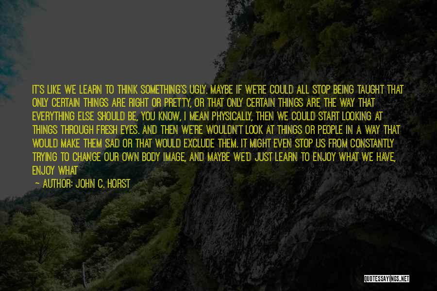 John C. Horst Quotes: It's Like We Learn To Think Something's Ugly. Maybe If We're Could All Stop Being Taught That Only Certain Things