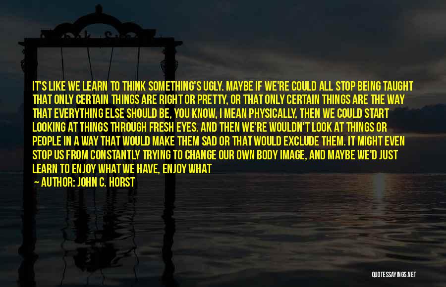 John C. Horst Quotes: It's Like We Learn To Think Something's Ugly. Maybe If We're Could All Stop Being Taught That Only Certain Things