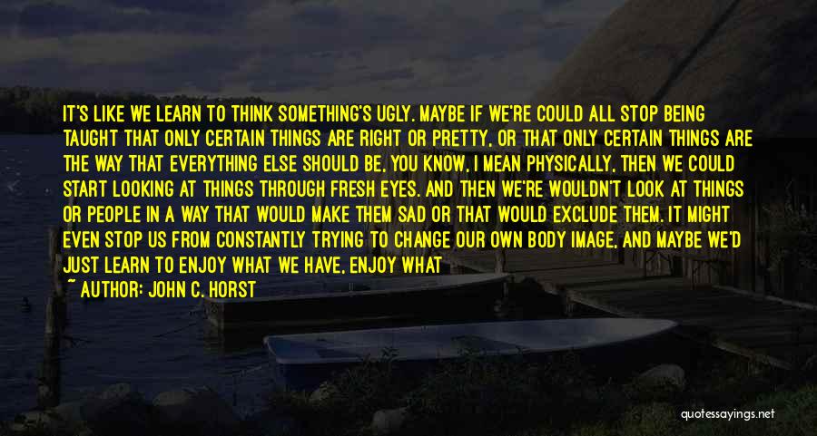 John C. Horst Quotes: It's Like We Learn To Think Something's Ugly. Maybe If We're Could All Stop Being Taught That Only Certain Things