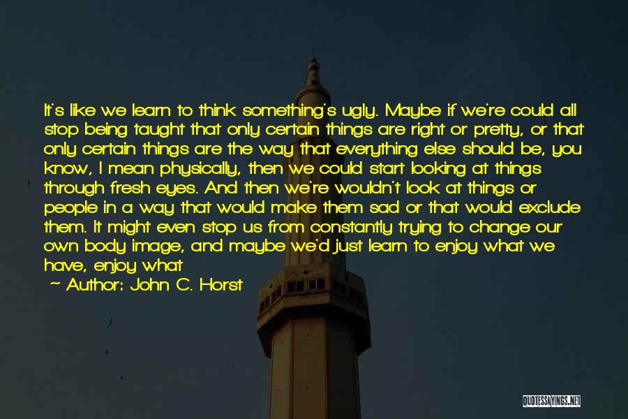 John C. Horst Quotes: It's Like We Learn To Think Something's Ugly. Maybe If We're Could All Stop Being Taught That Only Certain Things