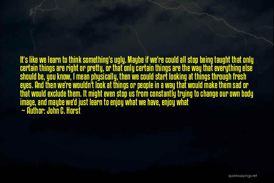 John C. Horst Quotes: It's Like We Learn To Think Something's Ugly. Maybe If We're Could All Stop Being Taught That Only Certain Things