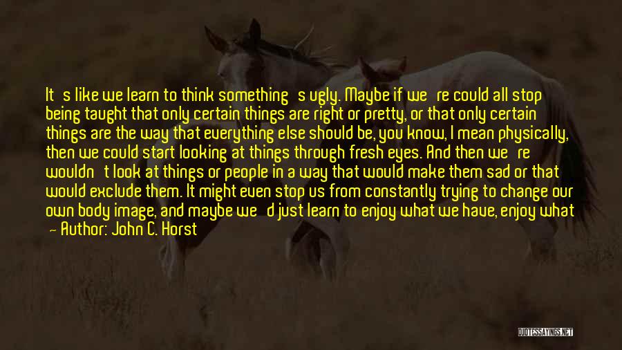 John C. Horst Quotes: It's Like We Learn To Think Something's Ugly. Maybe If We're Could All Stop Being Taught That Only Certain Things