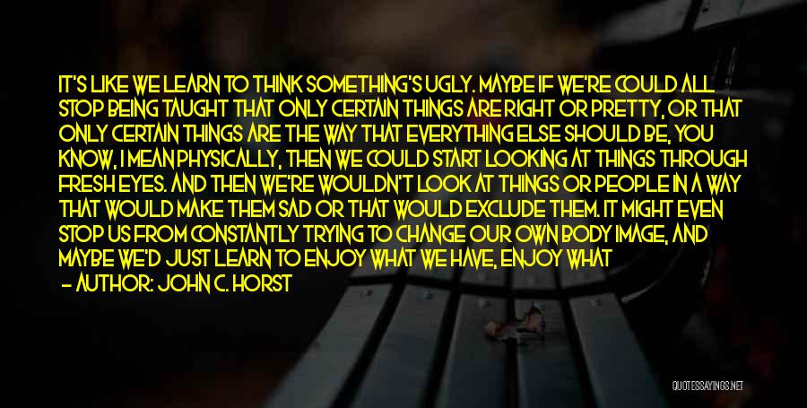 John C. Horst Quotes: It's Like We Learn To Think Something's Ugly. Maybe If We're Could All Stop Being Taught That Only Certain Things