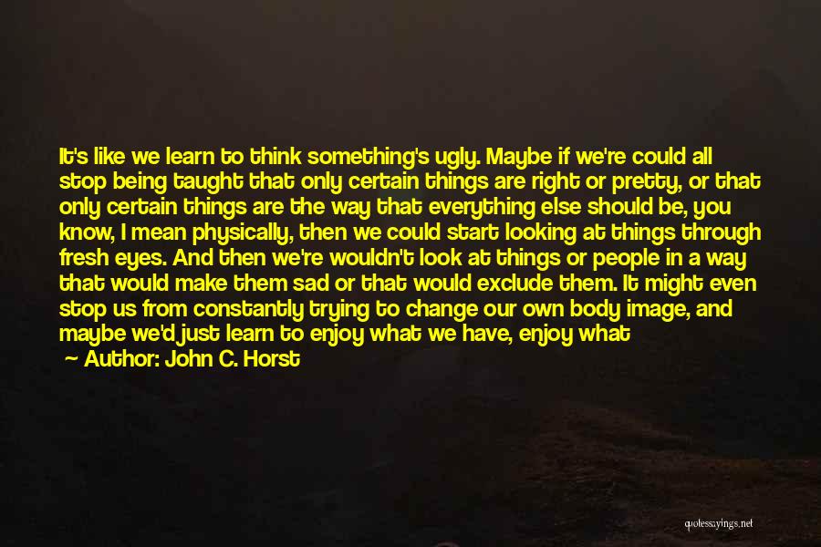 John C. Horst Quotes: It's Like We Learn To Think Something's Ugly. Maybe If We're Could All Stop Being Taught That Only Certain Things