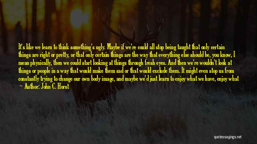 John C. Horst Quotes: It's Like We Learn To Think Something's Ugly. Maybe If We're Could All Stop Being Taught That Only Certain Things