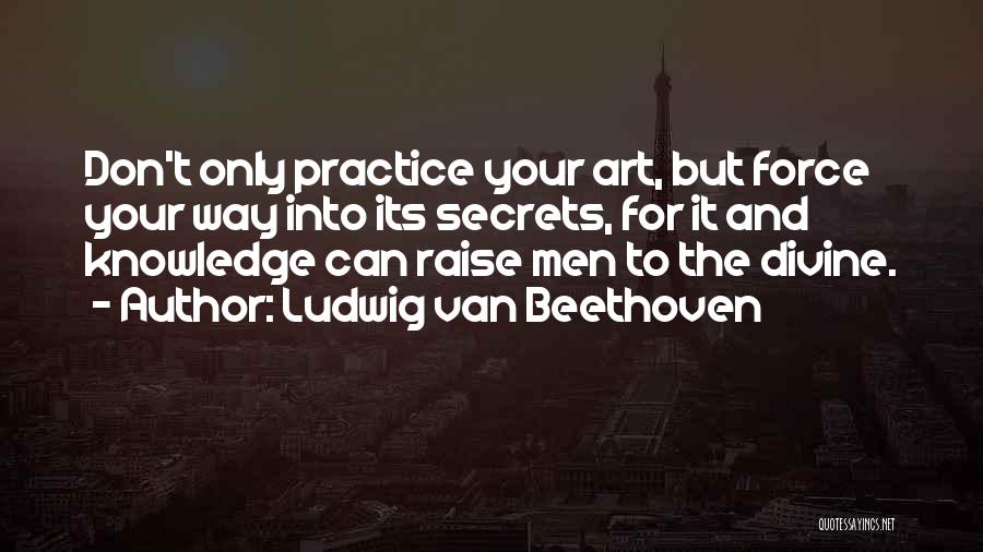 Ludwig Van Beethoven Quotes: Don't Only Practice Your Art, But Force Your Way Into Its Secrets, For It And Knowledge Can Raise Men To