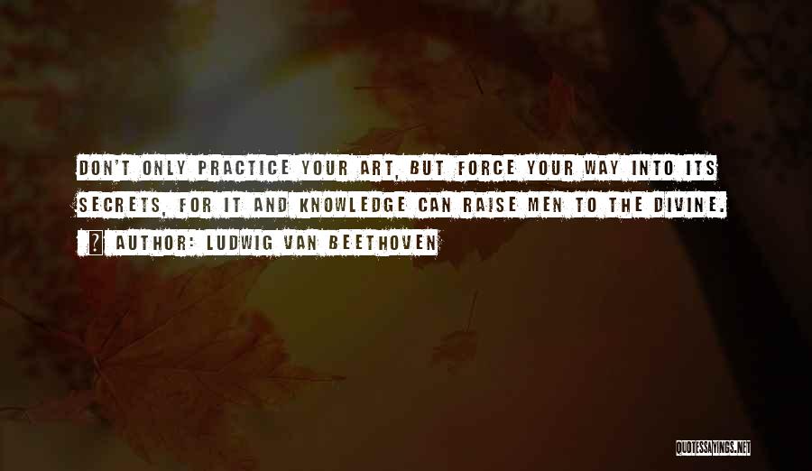 Ludwig Van Beethoven Quotes: Don't Only Practice Your Art, But Force Your Way Into Its Secrets, For It And Knowledge Can Raise Men To