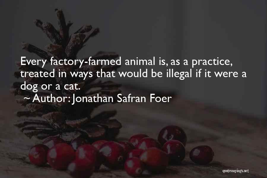 Jonathan Safran Foer Quotes: Every Factory-farmed Animal Is, As A Practice, Treated In Ways That Would Be Illegal If It Were A Dog Or