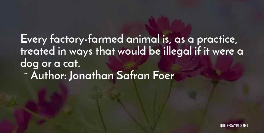 Jonathan Safran Foer Quotes: Every Factory-farmed Animal Is, As A Practice, Treated In Ways That Would Be Illegal If It Were A Dog Or