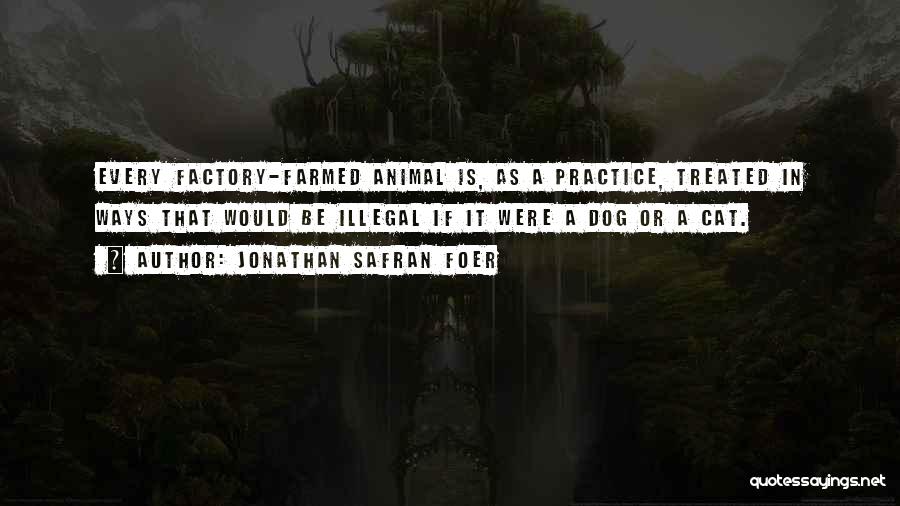 Jonathan Safran Foer Quotes: Every Factory-farmed Animal Is, As A Practice, Treated In Ways That Would Be Illegal If It Were A Dog Or