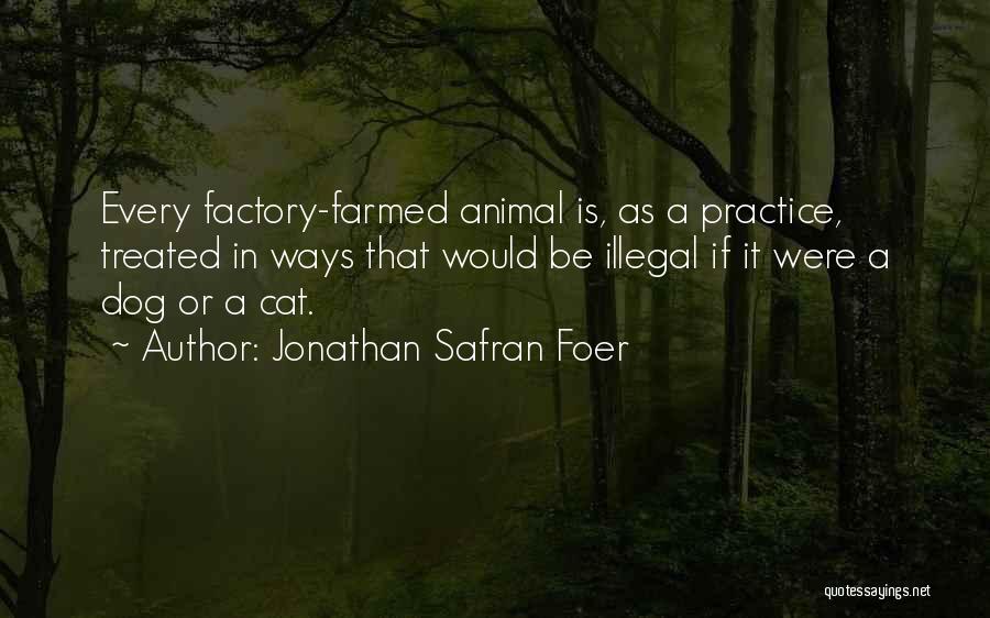 Jonathan Safran Foer Quotes: Every Factory-farmed Animal Is, As A Practice, Treated In Ways That Would Be Illegal If It Were A Dog Or