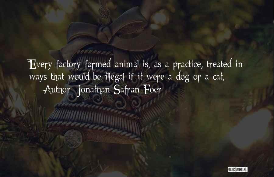 Jonathan Safran Foer Quotes: Every Factory-farmed Animal Is, As A Practice, Treated In Ways That Would Be Illegal If It Were A Dog Or