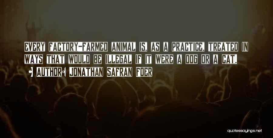Jonathan Safran Foer Quotes: Every Factory-farmed Animal Is, As A Practice, Treated In Ways That Would Be Illegal If It Were A Dog Or