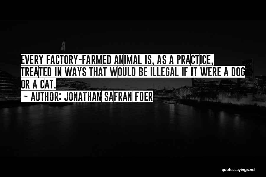 Jonathan Safran Foer Quotes: Every Factory-farmed Animal Is, As A Practice, Treated In Ways That Would Be Illegal If It Were A Dog Or