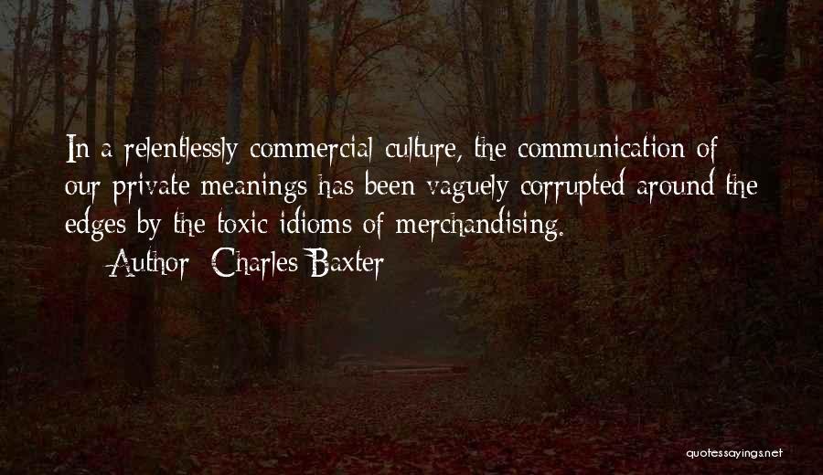 Charles Baxter Quotes: In A Relentlessly Commercial Culture, The Communication Of Our Private Meanings Has Been Vaguely Corrupted Around The Edges By The