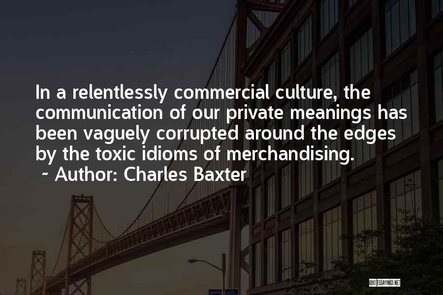 Charles Baxter Quotes: In A Relentlessly Commercial Culture, The Communication Of Our Private Meanings Has Been Vaguely Corrupted Around The Edges By The