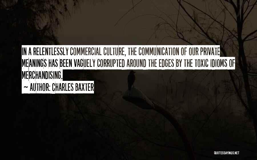 Charles Baxter Quotes: In A Relentlessly Commercial Culture, The Communication Of Our Private Meanings Has Been Vaguely Corrupted Around The Edges By The