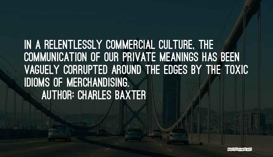 Charles Baxter Quotes: In A Relentlessly Commercial Culture, The Communication Of Our Private Meanings Has Been Vaguely Corrupted Around The Edges By The