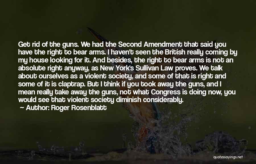 Roger Rosenblatt Quotes: Get Rid Of The Guns. We Had The Second Amendment That Said You Have The Right To Bear Arms. I