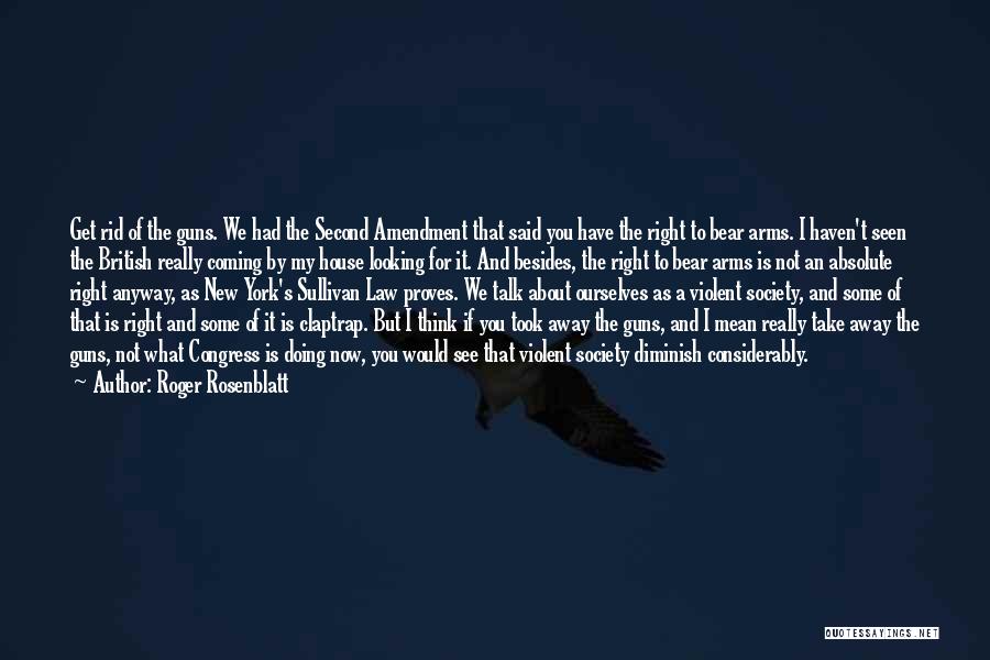 Roger Rosenblatt Quotes: Get Rid Of The Guns. We Had The Second Amendment That Said You Have The Right To Bear Arms. I