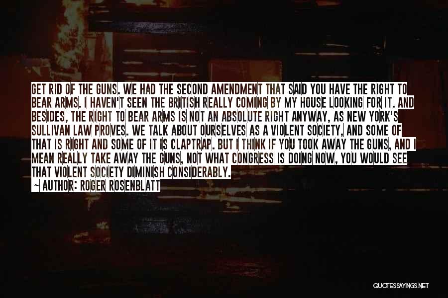 Roger Rosenblatt Quotes: Get Rid Of The Guns. We Had The Second Amendment That Said You Have The Right To Bear Arms. I