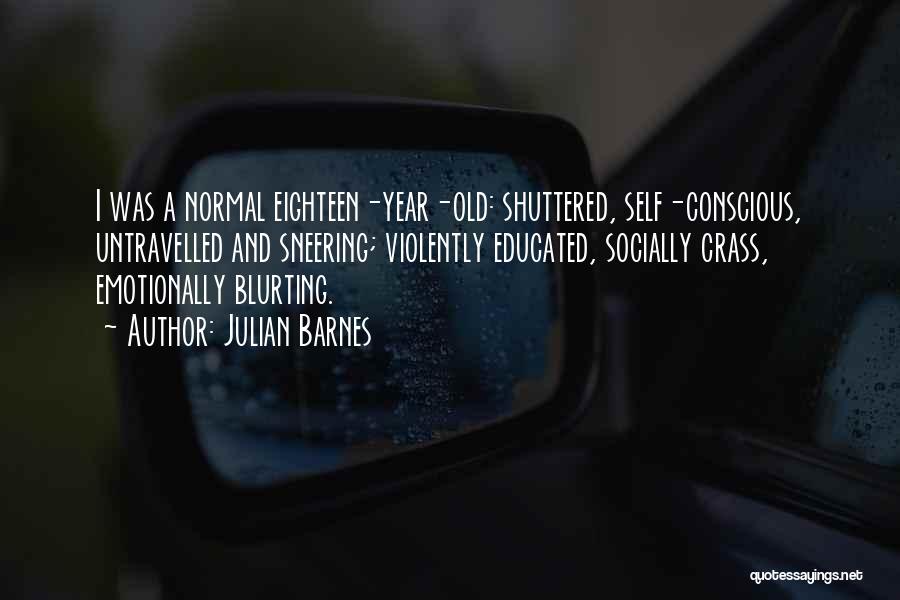 Julian Barnes Quotes: I Was A Normal Eighteen-year-old: Shuttered, Self-conscious, Untravelled And Sneering; Violently Educated, Socially Crass, Emotionally Blurting.
