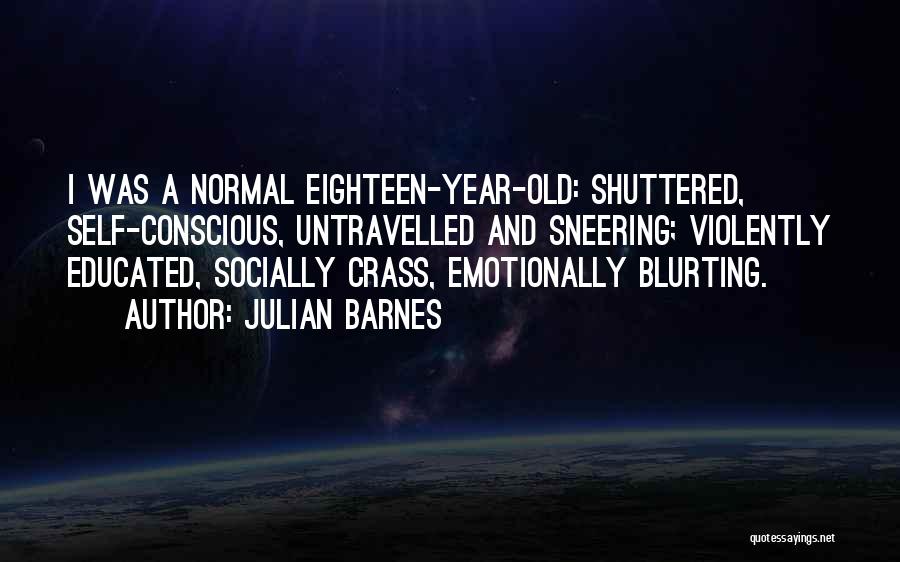Julian Barnes Quotes: I Was A Normal Eighteen-year-old: Shuttered, Self-conscious, Untravelled And Sneering; Violently Educated, Socially Crass, Emotionally Blurting.