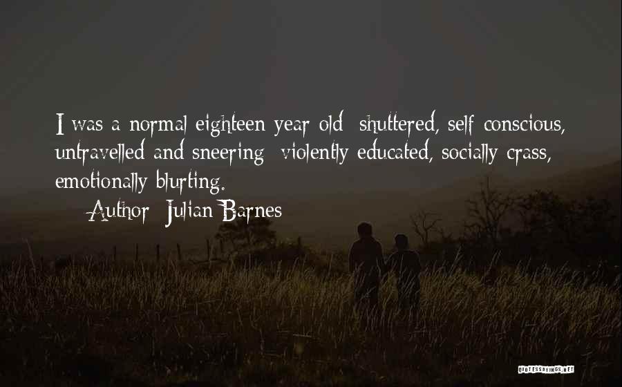 Julian Barnes Quotes: I Was A Normal Eighteen-year-old: Shuttered, Self-conscious, Untravelled And Sneering; Violently Educated, Socially Crass, Emotionally Blurting.