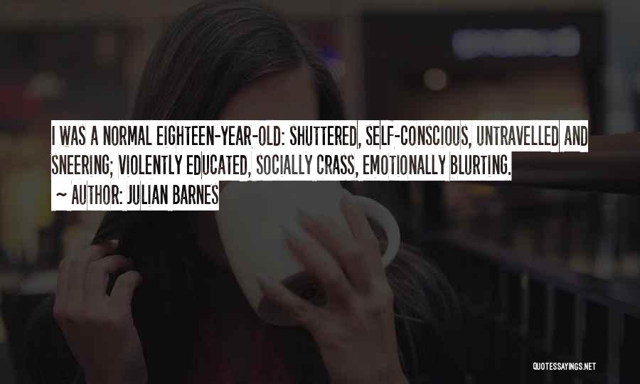 Julian Barnes Quotes: I Was A Normal Eighteen-year-old: Shuttered, Self-conscious, Untravelled And Sneering; Violently Educated, Socially Crass, Emotionally Blurting.