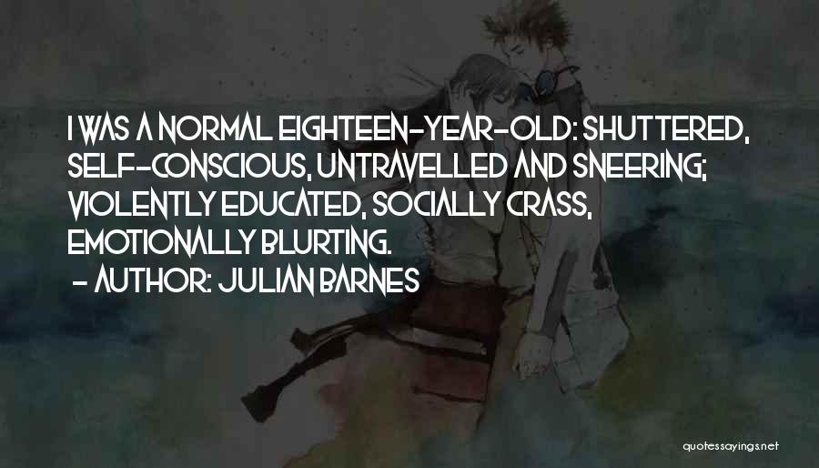 Julian Barnes Quotes: I Was A Normal Eighteen-year-old: Shuttered, Self-conscious, Untravelled And Sneering; Violently Educated, Socially Crass, Emotionally Blurting.