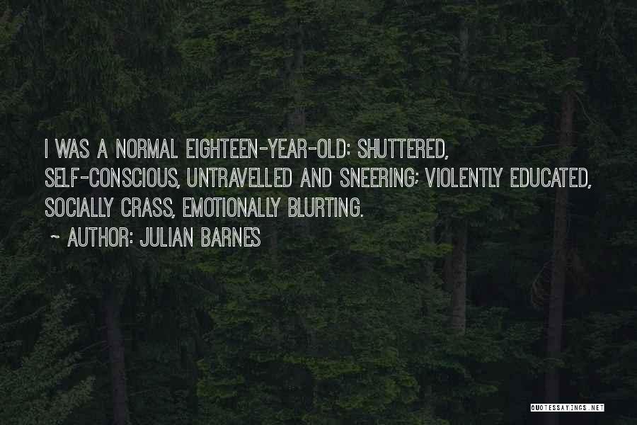 Julian Barnes Quotes: I Was A Normal Eighteen-year-old: Shuttered, Self-conscious, Untravelled And Sneering; Violently Educated, Socially Crass, Emotionally Blurting.
